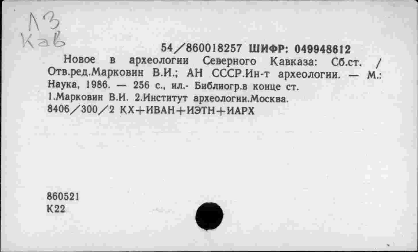 ﻿54/860018257 ШИФР: 049948612
Новое в археологии Северного Кавказа: Сб.ст.
Отв.ред.Марковин В.И.; АН СССР.Ин-т археологии. — М
Наука, 1986. — 256 с., ил,- Библиогр.в конце ст.
І.Марковин В.И. 2.Институт археологии.Москва.
8406/300/2 КХ+ИВАН + ИЭТН + ИАРХ
860521
К22